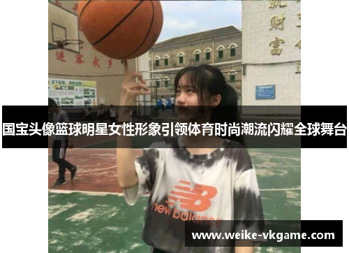 国宝头像篮球明星女性形象引领体育时尚潮流闪耀全球舞台