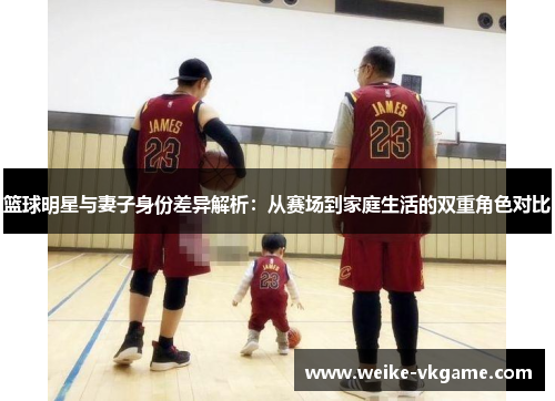 篮球明星与妻子身份差异解析：从赛场到家庭生活的双重角色对比