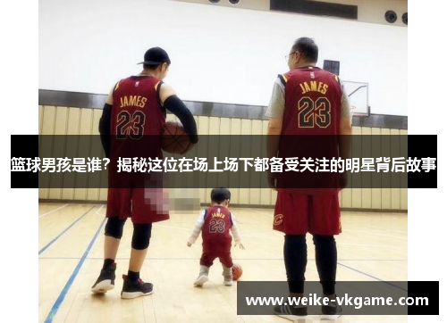 篮球男孩是谁？揭秘这位在场上场下都备受关注的明星背后故事