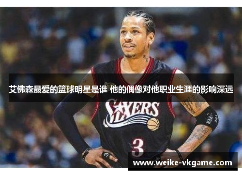 艾佛森最爱的篮球明星是谁 他的偶像对他职业生涯的影响深远