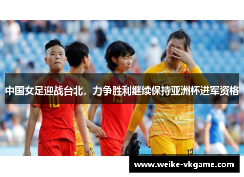 中国女足迎战台北，力争胜利继续保持亚洲杯进军资格