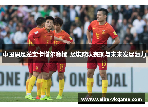 中国男足逆袭卡塔尔赛场 聚焦球队表现与未来发展潜力