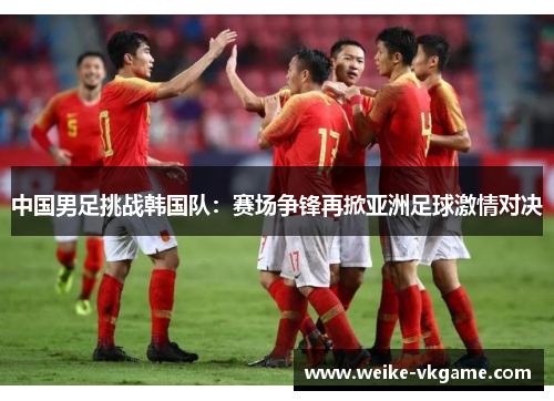 中国男足挑战韩国队：赛场争锋再掀亚洲足球激情对决