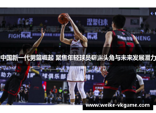 中国新一代男篮崛起 聚焦年轻球员崭露头角与未来发展潜力